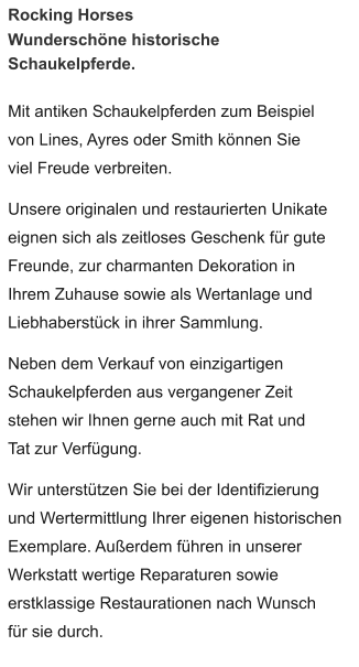 Rocking Horses  Wunderschöne historische Schaukelpferde.  Mit antiken Schaukelpferden zum Beispiel von Lines, Ayres oder Smith können Sie viel Freude verbreiten.  Unsere originalen und restaurierten Unikate eignen sich als zeitloses Geschenk für gute Freunde, zur charmanten Dekoration in Ihrem Zuhause sowie als Wertanlage und Liebhaberstück in ihrer Sammlung.  Neben dem Verkauf von einzigartigen Schaukelpferden aus vergangener Zeit stehen wir Ihnen gerne auch mit Rat und Tat zur Verfügung.    Wir unterstützen Sie bei der Identifizierung und Wertermittlung Ihrer eigenen historischen Exemplare. Außerdem führen in unserer Werkstatt wertige Reparaturen sowie erstklassige Restaurationen nach Wunsch für sie durch.