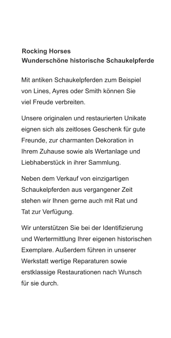 Rocking Horses  Wunderschöne historische Schaukelpferde Mit antiken Schaukelpferden zum Beispiel von Lines, Ayres oder Smith können Sie viel Freude verbreiten.  Unsere originalen und restaurierten Unikate eignen sich als zeitloses Geschenk für gute Freunde, zur charmanten Dekoration in Ihrem Zuhause sowie als Wertanlage und Liebhaberstück in ihrer Sammlung.  Neben dem Verkauf von einzigartigen Schaukelpferden aus vergangener Zeit stehen wir Ihnen gerne auch mit Rat und Tat zur Verfügung.    Wir unterstützen Sie bei der Identifizierung und Wertermittlung Ihrer eigenen historischen Exemplare. Außerdem führen in unserer Werkstatt wertige Reparaturen sowie erstklassige Restaurationen nach Wunsch für sie durch.
