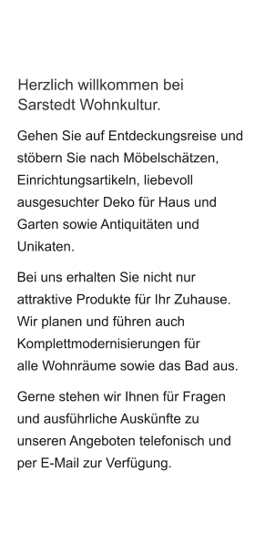 Herzlich willkommen bei Sarstedt Wohnkultur. Gehen Sie auf Entdeckungsreise und stöbern Sie nach Möbelschätzen, Einrichtungsartikeln, liebevoll ausgesuchter Deko für Haus und Garten sowie Antiquitäten und Unikaten.  Bei uns erhalten Sie nicht nur attraktive Produkte für Ihr Zuhause. Wir planen und führen auch Komplettmodernisierungen für alle Wohnräume sowie das Bad aus.  Gerne stehen wir Ihnen für Fragen und ausführliche Auskünfte zu unseren Angeboten telefonisch und per E-Mail zur Verfügung.